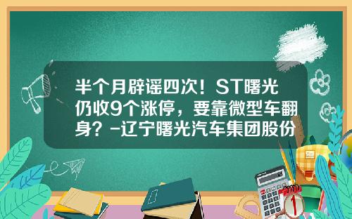 半个月辟谣四次！ST曙光仍收9个涨停，要靠微型车翻身？-辽宁曙光汽车集团股份有限公司【新闻】