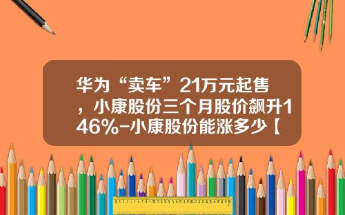 华为“卖车”21万元起售，小康股份三个月股价飙升146%-小康股份能涨多少【新闻】