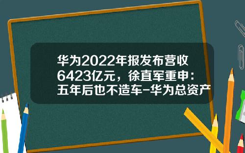 华为2022年报发布营收6423亿元，徐直军重申：五年后也不造车-华为总资产有多少【新闻】