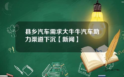 县乡汽车需求大牛牛汽车助力渠道下沉【新闻】