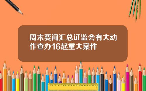 周末要闻汇总证监会有大动作查办16起重大案件