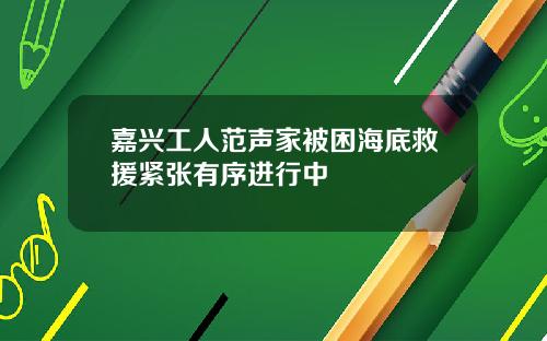 嘉兴工人范声家被困海底救援紧张有序进行中
