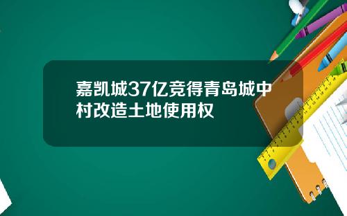 嘉凯城37亿竞得青岛城中村改造土地使用权