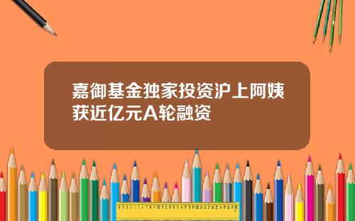 嘉御基金独家投资沪上阿姨获近亿元A轮融资