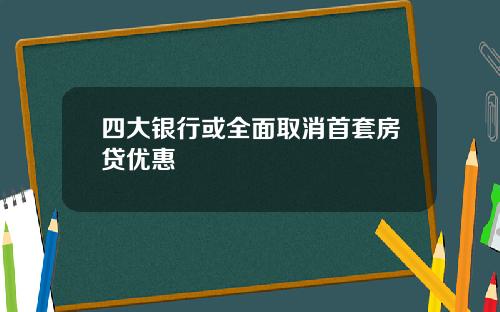 四大银行或全面取消首套房贷优惠