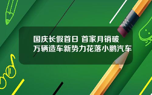 国庆长假首日 首家月销破万辆造车新势力花落小鹏汽车