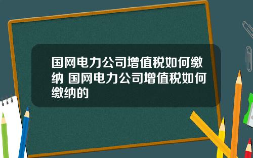 国网电力公司增值税如何缴纳 国网电力公司增值税如何缴纳的
