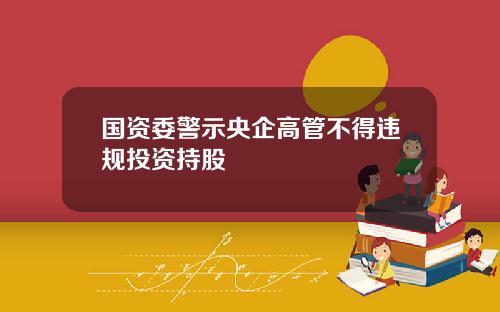国资委警示央企高管不得违规投资持股