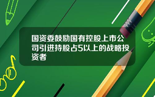 国资委鼓励国有控股上市公司引进持股占5以上的战略投资者