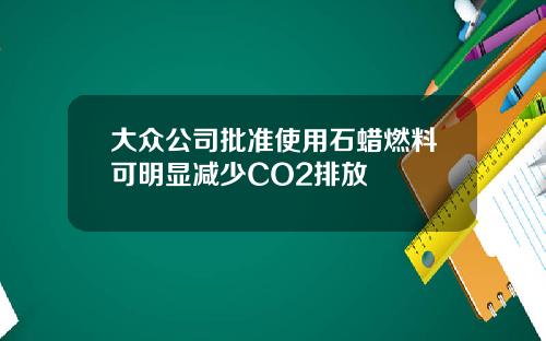 大众公司批准使用石蜡燃料可明显减少CO2排放