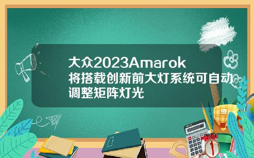 大众2023Amarok将搭载创新前大灯系统可自动调整矩阵灯光