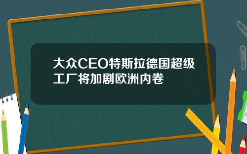 大众CEO特斯拉德国超级工厂将加剧欧洲内卷