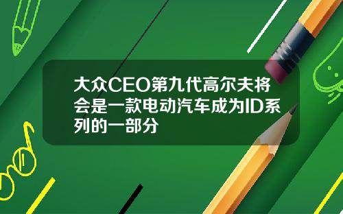 大众CEO第九代高尔夫将会是一款电动汽车成为ID系列的一部分