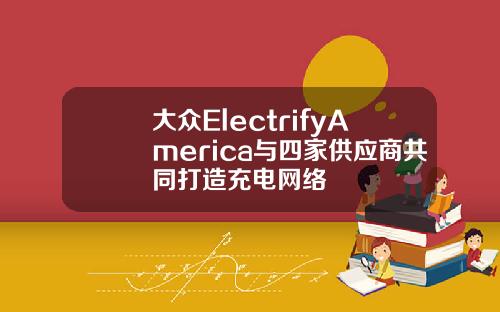 大众ElectrifyAmerica与四家供应商共同打造充电网络