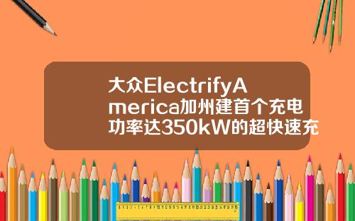 大众ElectrifyAmerica加州建首个充电功率达350kW的超快速充电桩