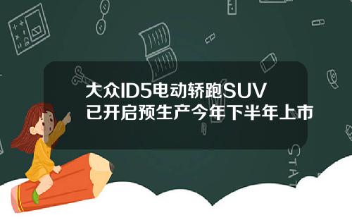 大众ID5电动轿跑SUV已开启预生产今年下半年上市