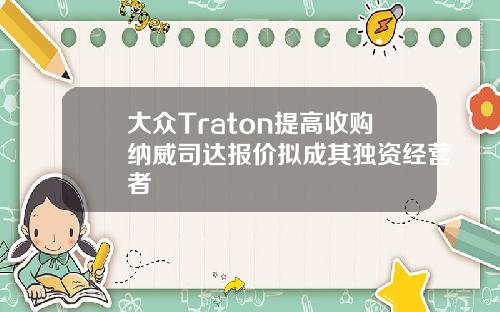 大众Traton提高收购纳威司达报价拟成其独资经营者