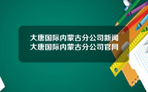 大唐国际内蒙古分公司新闻大唐国际内蒙古分公司官网