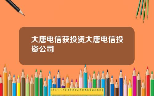 大唐电信获投资大唐电信投资公司