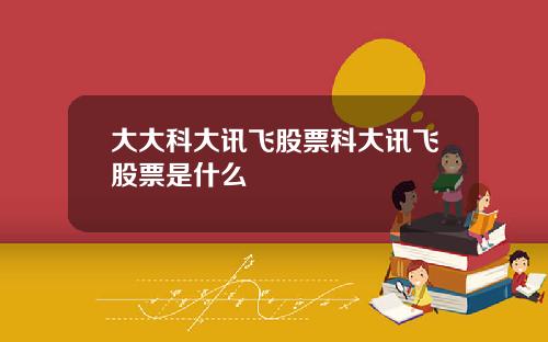 大大科大讯飞股票科大讯飞股票是什么