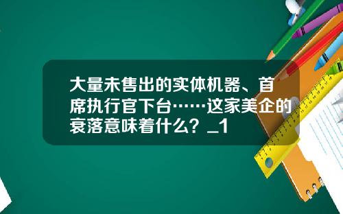 大量未售出的实体机器、首席执行官下台……这家美企的衰落意味着什么？_1