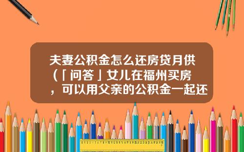 夫妻公积金怎么还房贷月供 (「问答」女儿在福州买房，可以用父亲的公积金一起还贷款吗？)