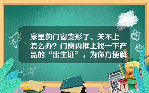 家里的门窗变形了、关不上怎么办？门窗内框上找一下产品的“出生证”，为你方便解忧