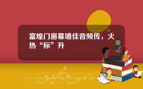 富煌门窗幕墙佳音频传，火热“标”升