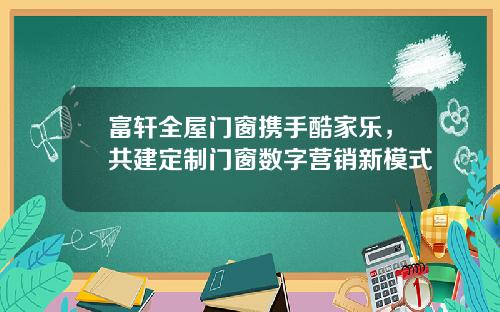 富轩全屋门窗携手酷家乐，共建定制门窗数字营销新模式