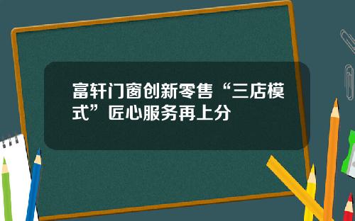 富轩门窗创新零售“三店模式”匠心服务再上分