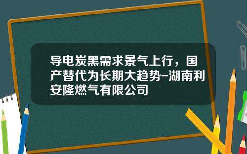 导电炭黑需求景气上行，国产替代为长期大趋势-湖南利安隆燃气有限公司
