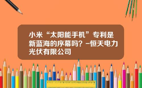 小米“太阳能手机”专利是新蓝海的序幕吗？-恒天电力光伏有限公司