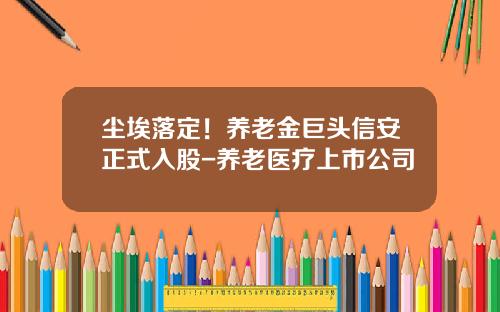 尘埃落定！养老金巨头信安正式入股-养老医疗上市公司