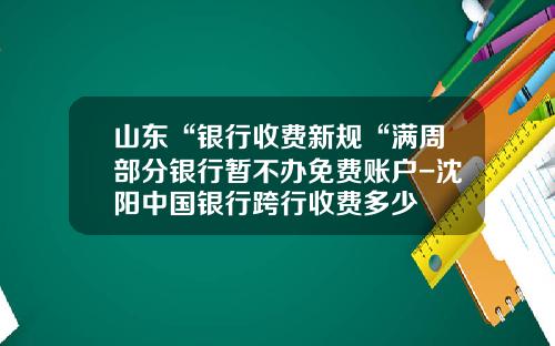 山东“银行收费新规“满周部分银行暂不办免费账户-沈阳中国银行跨行收费多少