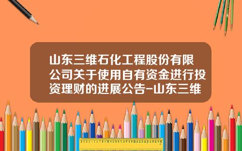 山东三维石化工程股份有限公司关于使用自有资金进行投资理财的进展公告-山东三维石化工程青岛分公司