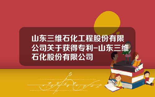 山东三维石化工程股份有限公司关于获得专利-山东三维石化股份有限公司