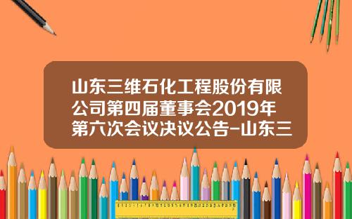 山东三维石化工程股份有限公司第四届董事会2019年第六次会议决议公告-山东三维石化工程青岛分公司