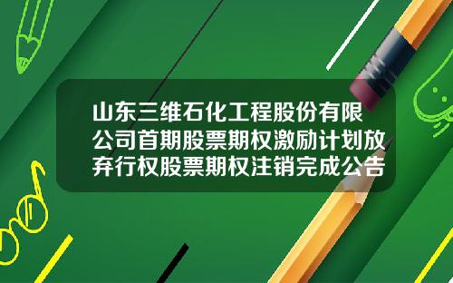 山东三维石化工程股份有限公司首期股票期权激励计划放弃行权股票期权注销完成公告-山东三维石化工程公司