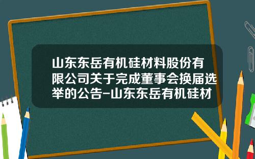 山东东岳有机硅材料股份有限公司关于完成董事会换届选举的公告-山东东岳有机硅材料有限公司注册资金