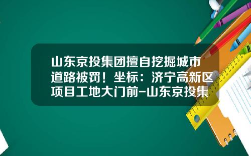 山东京投集团擅自挖掘城市道路被罚！坐标：济宁高新区项目工地大门前-山东京投集团有限公司