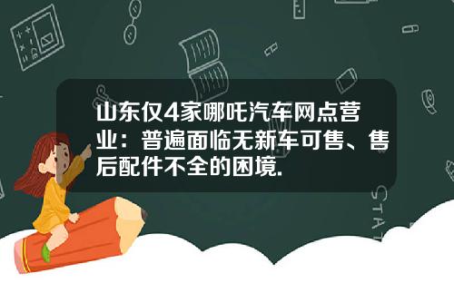 山东仅4家哪吒汽车网点营业：普遍面临无新车可售、售后配件不全的困境.
