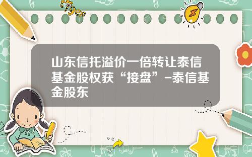 山东信托溢价一倍转让泰信基金股权获“接盘”-泰信基金股东