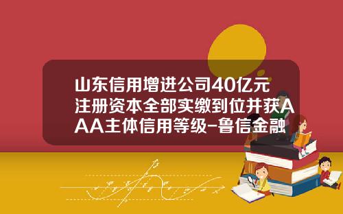 山东信用增进公司40亿元注册资本全部实缴到位并获AAA主体信用等级-鲁信金融控股有限公司