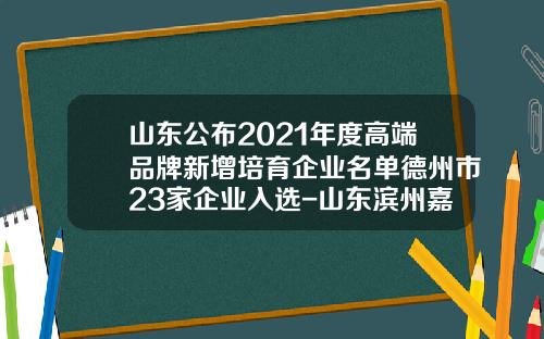 山东公布2021年度高端品牌新增培育企业名单德州市23家企业入选-山东滨州嘉源环保有限责任公司