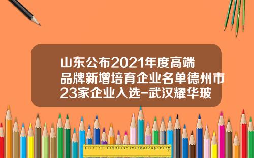山东公布2021年度高端品牌新增培育企业名单德州市23家企业入选-武汉耀华玻璃公司采购部电话