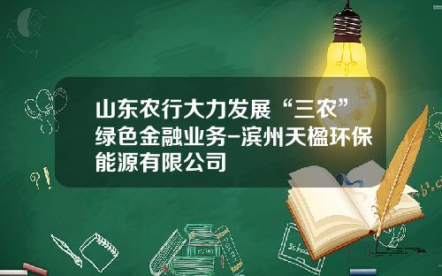 山东农行大力发展“三农”绿色金融业务-滨州天楹环保能源有限公司