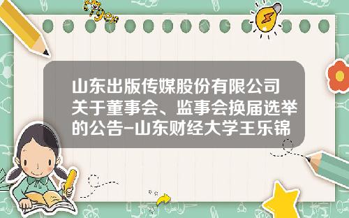 山东出版传媒股份有限公司关于董事会、监事会换届选举的公告-山东财经大学王乐锦电话是多少
