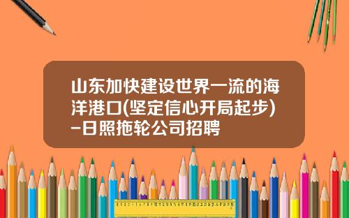 山东加快建设世界一流的海洋港口(坚定信心开局起步)-日照拖轮公司招聘