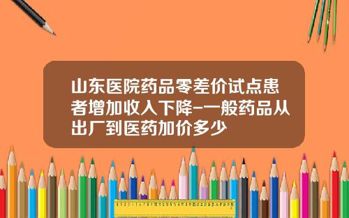 山东医院药品零差价试点患者增加收入下降-一般药品从出厂到医药加价多少