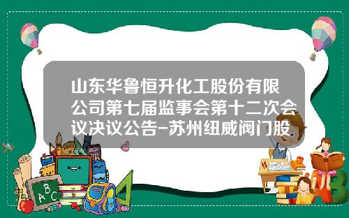 山东华鲁恒升化工股份有限公司第七届监事会第十二次会议决议公告-苏州纽威阀门股份有限公司电话
